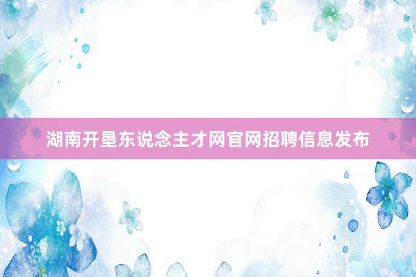 湖南开垦东说念主才网官网招聘信息发布