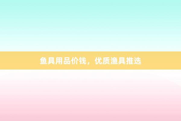 鱼具用品价钱，优质渔具推选