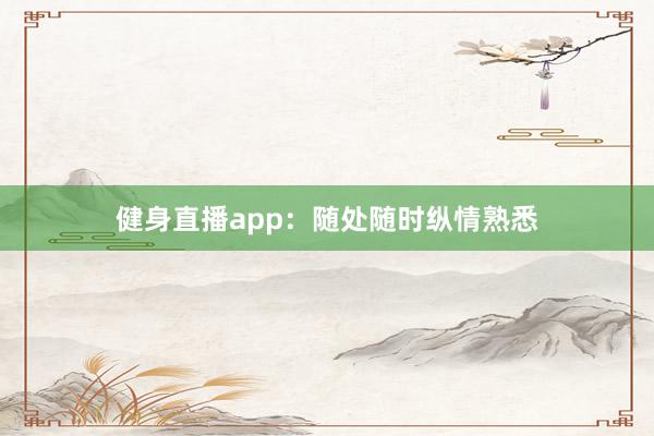 健身直播app：随处随时纵情熟悉